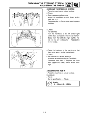 Page 983 - 42
CHK
ADJCHECKING THE STEERING SYSTEM/
ADJUSTING THE TOE-IN
CHECKING THE STEERING SYSTEM
1.Place the machine on a level surface.
2.Check:
Steering assembly bushings
Move the handlebar up and down, and/or
back and forth.
Excessive play →
 Replace the steering stem
bushings.
3.Check:
Tie-rod ends
Turn the handlebar to the left and/or right
until it stops completely, then move the han-
dlebar from the left to the right slightly. Tie-
rod end has any vertical play →
 Replace the
tie-rod end(s)....