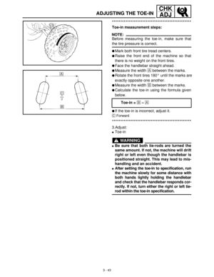 Page 993 - 43
CHK
ADJ
***********************************************
Toe-in measurement steps:
NOTE:
Before measuring the toe-in, make sure that
the tire pressure is correct.
Mark both front tire tread centers.
Raise the front end of the machine so that
there is no weight on the front tires.
Face the handlebar straight ahead.
Measure the width È
 between the marks.
Rotate the front tires 180° until the marks are
exactly opposite one another.
Measure the width É
 between the marks.
Calculate the toe-in...