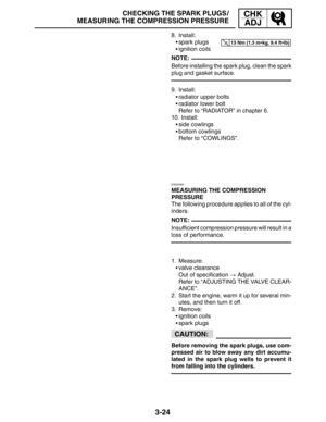 Page 1013-24
CHECKING THE SPARK PLUGS /
MEASURING THE COMPRESSION PRESSURECHK
ADJ
13 Nm (1.3 mkg, 9.4 ftlb)
NOTE:
NOTE:
CAUTION:
8. Install:
spark plugs
ignition coils
Before installing the spark plug, clean the spark
plug and gasket surface.
9. Install:
radiator upper bolts
radiator lower bolt
Refer to “RADIATOR” in chapter 6.
10. Install:
side cowlings
bottom cowlings
Refer to “COWLINGS”.
EAS00065
MEASURING THE COMPRESSION 
PRESSURE
The following procedure applies to all of the cyl-
inders....