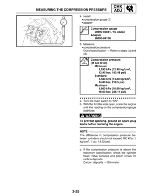 Page 1023-25
MEASURING THE COMPRESSION PRESSURE
CHK
ADJ
WARNING
NOTE: 4. Install:
compression gauge 
1
adapter
Compression gauge
90890-03081, YU-33223
Adapter
90890-04136
5. Measure:
compression pressure
Out of specification  Refer to steps (c) and
(d).
Compression pressure 
(at sea level)
Minimum
1,290 kPa (12.90 kg / cm
2,
12.90 bar, 183.48 psi)
Standard
1,480 kPa (14.80 kg / cm
2,
14.80 bar, 210.5 psi)
Maximum
1,660 kPa (16.60 kg / cm
2,
16.60 bar, 236.11 psi)
a. Turn the main switch to “ON”.
b. With the...