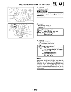 Page 1073-30
MEASURING THE ENGINE OIL PRESSURE
CHK
ADJ
WARNING
NOTE: 4. Remove:
oil gallery bolt 
1
The engine, muffler and engine oil are ex-
tremely hot.
5. Install:
oil pressure gauge 
1
adapter 2
Pressure gauge
90890-03153, YU-03153
Oil pressure adapter
90890-03139
6. Measure:
engine oil pressure
(at the following conditions)
Engine oil pressure
230 kPa
(2.3 kg / cm
2, 2.3 bar, 32.71 psi)
Engine speed
Approx. 5,000 r / min
Engine oil temperature
100C (212F)
Regarding the oil pressure as its own data...