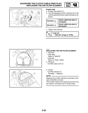 Page 1093-32
ADJUSTING THE CLUTCH CABLE FREE PLAY /
REPLACING THE AIR FILTER ELEMENTCHK
ADJ
a
b
NOTE: Engine side
a. Loosen the locknut 
1.
b. Turn the adjusting nut 
2 in direction a or b
until the specified clutch cable free play is ob-
tained.
Direction
Clutch cable free play is
increased.
DirectionClutch cable free play is
decreased.
c. Tighten the locknuts.
Lock nut
7Nm (0.7 mkg, 5.1 ftlb)
EAS00086
REPLACING THE AIR FILTER ELEMENT
1. Remove:
rider seat
Refer to “SEATS”.
fuel tank
Refer to “FUEL TANK”....