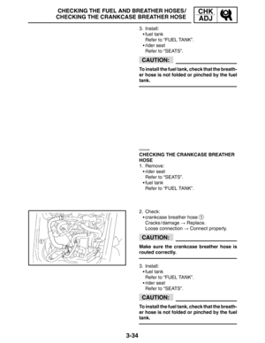 Page 1113-34
CHECKING THE FUEL AND BREATHER HOSES /
CHECKING THE CRANKCASE BREATHER HOSECHK
ADJ
CAUTION:
CAUTION:
CAUTION:
3. Install:
fuel tank
Refer to “FUEL TANK”.
rider seat
Refer to “SEATS”.
To install the fuel tank, check that the breath-
er hose is not folded or pinched by the fuel
tank.
EAS00098
CHECKING THE CRANKCASE BREATHER
HOSE
1. Remove:
rider seat
Refer to “SEATS”.
fuel tank
Refer to “FUEL TANK”.
2. Check:
crankcase breather hose 
1
Cracks / damage  Replace.
Loose connection  Connect...