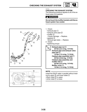 Page 1123-35
CHECKING THE EXHAUST SYSTEM
CHK
ADJ
WARNING
NOTE:
EAS00099
CHECKING THE EXHAUST SYSTEM
The following procedure applies to all of the ex-
haust pipes and gaskets.
Do not touch the muffler bracket until the ex-
haust system has cooled.
1. Check:
exhaust pipe 
1
exhaust valve pipe 2
muffler 3
Cracks / damage  Replace.
gaskets 
4
Exhaust gas leaks  Replace.
2. Check:
tightening torque
Exhaust pipe nut 
5
20 Nm (2.0 mkg, 14 ftlb)
Exhaust pipe and exhaust valve 
pipe bolt 
6
10 Nm (1.0 mkg, 7.2...