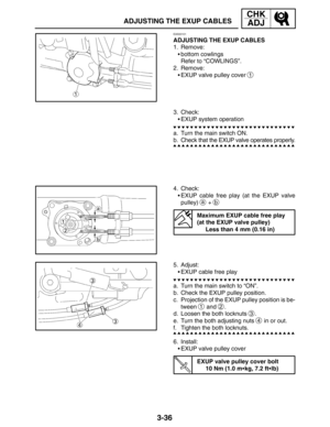 Page 1133-36
ADJUSTING THE EXUP CABLES
CHK
ADJ
EAS00101
ADJUSTING THE EXUP CABLES
1. Remove:
bottom cowlings
Refer to “COWLINGS”.
2. Remove:
EXUP valve pulley cover 
1
3. Check:
EXUP system operation
a. Turn the main switch ON.
b. Check that the EXUP valve operates properly.
4. Check:
EXUP cable free play (at the EXUP valve
pulley) 
a + b
Maximum EXUP cable free play 
(at the EXUP valve pulley)
Less than 4 mm (0.16 in)
5. Adjust:
EXUP cable free play
a. Turn the main switch to “ON”.
b. Check the EXUP pulley...