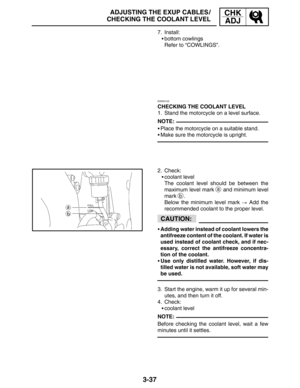 Page 1143-37
ADJUSTING THE EXUP CABLES /
CHECKING THE COOLANT LEVELCHK
ADJ
NOTE:
CAUTION:
NOTE: 7. Install:
bottom cowlings
Refer to “COWLINGS”.
EAS00102
CHECKING THE COOLANT LEVEL
1. Stand the motorcycle on a level surface.
Place the motorcycle on a suitable stand.
Make sure the motorcycle is upright.
2. Check:
coolant level
The coolant level should be between the
maximum level mark 
a and minimum level
mark 
b.
Below the minimum level mark  Add the
recommended coolant to the proper level.
Adding water...