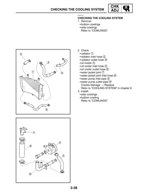 Page 1153-38
CHECKING THE COOLING SYSTEM
CHK
ADJ
EAS00104
CHECKING THE COOLING SYSTEM
1. Remove:
bottom cowlings
side cowlings
Refer to “COWLINGS”.
2. Check:
radiator 
1
radiator inlet hose 2
radiator outlet hose 3
oil cooler 4
oil cooler inlet hose 5
oil cooler outlet hose 6
water jacket joint 7
water jacket joint inlet hose 8
water pump inlet pipe 9
water pump outlet pipe 10
Cracks / damage  Replace.
Refer to “COOLING SYSTEM” in chapter 6.
3. Install:
side cowlings
bottom cowling
Refer to...