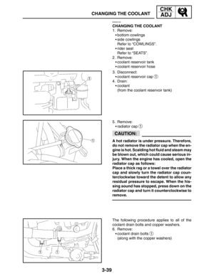 Page 1163-39
CHANGING THE COOLANT
CHK
ADJ
CAUTION:
EAS00105
CHANGING THE COOLANT
1. Remove:
bottom cowlings
side cowlings
Refer to “COWLINGS”.
rider seat
Refer to “SEATS”.
2. Remove:
coolant reservoir tank
coolant reservoir hose
3. Disconnect:
coolant reservoir cap 
1
4. Drain:
coolant
(from the coolant reservoir tank)
5. Remove:
radiator cap 
1
A hot radiator is under pressure. Therefore,
do not remove the radiator cap when the en-
gine is hot. Scalding hot fluid and steam may
be blown out, which could...