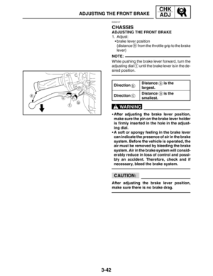 Page 1193-42
ADJUSTING THE FRONT BRAKE
CHK
ADJ
NOTE:
a
ac
b
WARNING
CAUTION:
EAS00107
CHASSIS
ADJUSTING THE FRONT BRAKE
1. Adjust:
brake lever position
(distance 
a from the throttle grip to the brake
lever)
While pushing the brake lever forward, turn the
adjusting dial 
1 until the brake lever is in the de-
sired position.
Direction
Distance   is the 
largest.
DirectionDistance   is the 
smallest.
After adjusting the brake lever position,
make sure the pin on the brake lever holder
is firmly inserted in the...