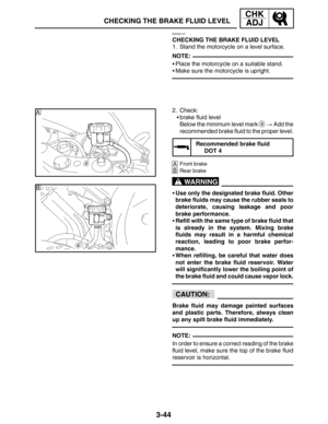 Page 1213-44
A
B
CHECKING THE BRAKE FLUID LEVEL
CHK
ADJ
NOTE:
WARNING
CAUTION:
NOTE:
EAS00115
CHECKING THE BRAKE FLUID LEVEL
1. Stand the motorcycle on a level surface.
Place the motorcycle on a suitable stand.
Make sure the motorcycle is upright.
2. Check:
brake fluid level
Below the minimum level mark 
a  Add the
recommended brake fluid to the proper level.
Recommended brake fluid
DOT 4
AFront brake
BRear brake
Use only the designated brake fluid. Other
brake fluids may cause the rubber seals to...