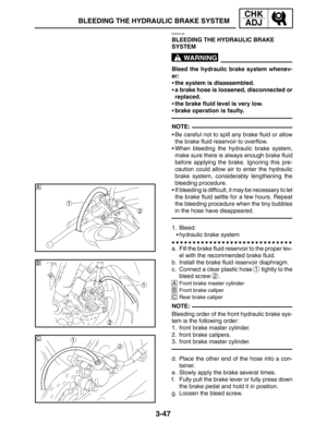 Page 1243-47
B
C
A
BLEEDING THE HYDRAULIC BRAKE SYSTEM
CHK
ADJ
WARNING
NOTE:
NOTE:
EAS00135
BLEEDING THE HYDRAULIC BRAKE 
SYSTEM
Bleed the hydraulic brake system whenev-
er:
the system is disassembled.
a brake hose is loosened, disconnected or
replaced.
the brake fluid level is very low.
brake operation is faulty.
Be careful not to spill any brake fluid or allow
the brake fluid reservoir to overflow.
When bleeding the hydraulic brake system,
make sure there is always enough brake fluid
before applying the...