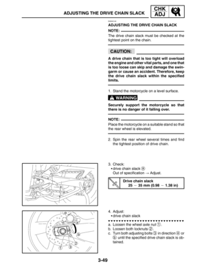 Page 1263-49
ADJUSTING THE DRIVE CHAIN SLACK
CHK
ADJ
NOTE:
CAUTION:
WARNING
NOTE:
EAS00140
ADJUSTING THE DRIVE CHAIN SLACK
The drive chain slack must be checked at the
tightest point on the chain.
A drive chain that is too tight will overload
the engine and other vital parts, and one that
is too loose can skip and damage the swin-
garm or cause an accident. Therefore, keep
the drive chain slack within the specified
limits.
1. Stand the motorcycle on a level surface.
Securely support the motorcycle so that
there...