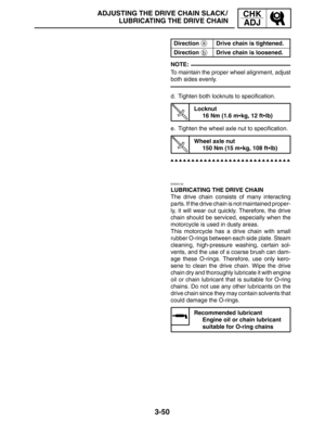 Page 1273-50
a
b
ADJUSTING THE DRIVE CHAIN SLACK /
LUBRICATING THE DRIVE CHAINCHK
ADJ
NOTE:
DirectionDrive chain is tightened.
DirectionDrive chain is loosened.
To maintain the proper wheel alignment, adjust
both sides evenly.
d. Tighten both locknuts to specification.
Locknut
16 Nm (1.6 mkg, 12 ftlb)
e. Tighten the wheel axle nut to specification.
Wheel axle nut
150 Nm (15 mkg, 108 ftlb)
EAS00142
LUBRICATING THE DRIVE CHAIN
The drive chain consists of many interacting
parts. If the drive chain is not...