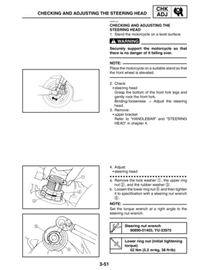 Page 1283-51
CHECKING AND ADJUSTING THE STEERING HEAD
CHK
ADJ
WARNING
NOTE:
NOTE:
EAS00146
CHECKING AND ADJUSTING THE 
STEERING HEAD
1. Stand the motorcycle on a level surface.
Securely support the motorcycle so that
there is no danger of it falling over.
Place the motorcycle on a suitable stand so that
the front wheel is elevated.
2. Check:
steering head
Grasp the bottom of the front fork legs and
gently rock the front fork.
Binding / looseness  Adjust the steering
head.
3. Remove:
upper bracket
Refer to...