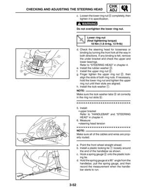 Page 1293-52
CHECKING AND ADJUSTING THE STEERING HEAD
CHK
ADJ
WARNING
NOTE:
NOTE: c. Loosen the lower ring nut 
4 completely, then
tighten it to specification.
Do not overtighten the lower ring nut.
Lower ring nut
(final tightening torque)
18 Nm (1.8 mkg, 13 ftlb)
d. Check the steering head for looseness or
binding by turning the front fork all the way in
both directions. If any binding is felt, remove
the under bracket and check the upper and
lower bearings.
Refer to “STEERING HEAD” in chapter 4.
e. Install...