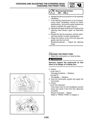 Page 1303-53
CHECKING AND ADJUSTING THE STEERING HEAD /
CHECKING THE FRONT FORKCHK
ADJ
WARNING
Steering head tension
200  500 g
e. Repeat the above procedure on the opposite
handlebar.
f. If the steering head tension is out of specifi-
cation (both handlebars should be within
specification), remove the upper bracket and
loosen or tighten the upper ring nut.
g. Reinstall the upper bracket and measure the
steering head tension again as described
above.
h. Repeat the above procedure until the steer-
ing head...