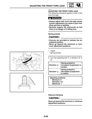 Page 1313-54
ADJUSTING THE FRONT FORK LEGS
CHK
ADJ
WARNING
CAUTION:
a
b
CAUTION:
EAS00155
ADJUSTING THE FRONT FORK LEGS
The following procedure applies to both of the
front fork legs.
Always adjust both front fork legs evenly.
Uneven adjustment can result in poor han-
dling and loss of stability.
Securely support the motorcycle so that
there is no danger of it falling over.
Spring preload
Grooves are provided to indicate the ad-
justment position.
Never go beyond the maximum or mini-
mum adjustment...