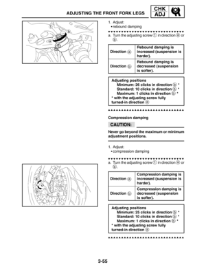 Page 1323-55
ADJUSTING THE FRONT FORK LEGS
CHK
ADJ
a
b
CAUTION:
a
b
1. Adjust:
rebound damping
a. Turn the adjusting screw 
1 in direction a or
b.
Direction
Rebound damping is
increased (suspension is
harder).
Direction
Rebound damping is
decreased (suspension 
is softer).
Adjusting positions
Minimum: 26 clicks in direction 
b *
Standard: 10 clicks in direction 
b *
Maximum: 1 clicks in direction 
b *
* with the adjusting screw fully 
turned-in direction 
a
Compression damping
Never go beyond the maximum or...