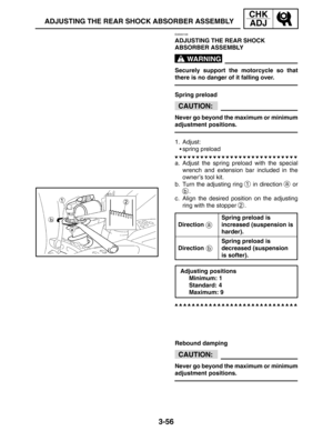 Page 1333-56
ADJUSTING THE REAR SHOCK ABSORBER ASSEMBLY
CHK
ADJ
WARNING
CAUTION:
a
b
CAUTION:
EAS00158
ADJUSTING THE REAR SHOCK 
ABSORBER ASSEMBLY
Securely support the motorcycle so that
there is no danger of it falling over.
Spring preload
Never go beyond the maximum or minimum
adjustment positions.
1. Adjust:
spring preload
a. Adjust the spring preload with the special
wrench and extension bar included in the
owner’s tool kit.
b. Turn the adjusting ring 
1 in direction a or
b.
c. Align the desired position on...