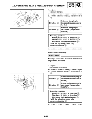 Page 1343-57
ADJUSTING THE REAR SHOCK ABSORBER ASSEMBLY
CHK
ADJ
a
b
CAUTION:
a
b
1. Adjust:
rebound damping
a. Turn the adjusting screw 
1 in direction a or
b.
Direction
Rebound damping is
increased (suspension is
harder).
Direction
Rebound damping is
decreased (suspension 
is softer).
Adjusting positions
Minimum: 20 clicks in direction 
b *
Standard: 17 clicks in direction 
b *
Maximum: 1 clicks in direction 
b *
* with the adjusting screw fully 
turned-in direction 
a
Compression damping
Never go beyond the...