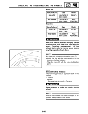 Page 1373-60
CHECKING THE TIRES / CHECKING THE WHEELS
CHK
ADJ
WARNING
NOTE:
WARNING
NOTE: Front tire
Manufacturer
SizeModel
DUNLOP120 / 70ZR 17
M / C (58W)D218FL
MICHELIN120 / 70ZR 17
M / C (58W)Pilot
POWER C
Rear tire
Manufacturer
SizeModel
DUNLOP190 / 50ZR 17
M / C (73W)D218L
MICHELIN190 / 50ZR 17
M / C (73W)Pilot
POWER G
New tires have a relatively low grip on the
road surface until they have been slightly
worn. Therefore, approximately 100 km
should be traveled at normal speed before
any high-speed riding is...