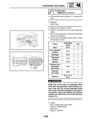 Page 1453-68
CHECKING THE FUSES
CHK
ADJ
WARNING
Pocket tester
90890-03112, YU-3112
b. If the pocket tester indicates “∞”, replace the
fuse.
3. Replace:
blown fuse
a. Set the main switch to “OFF”.
b. Install a new fuse of the correct amperage
rating.
c. Set on the switches to verify if the electrical
circuit is operational.
d. If the fuse immediately blows again, check
the electrical circuit.
Fuses
Amperage
ratingQ’ty
Main50 A1
Fuel injection
system15 A1
Headlight25 A1
Signaling
system10 A1
Ignition15 A1
Backup...