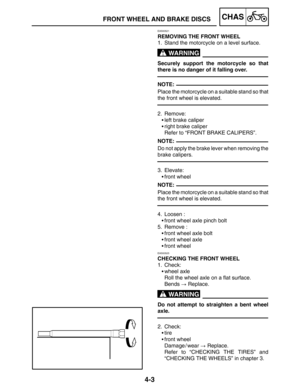 Page 1504-3
FRONT WHEEL AND BRAKE DISCSCHAS
WARNING
NOTE:
NOTE:
NOTE:
WARNING
EAS00521
REMOVING THE FRONT WHEEL
1. Stand the motorcycle on a level surface.
Securely support the motorcycle so that
there is no danger of it falling over.
Place the motorcycle on a suitable stand so that
the front wheel is elevated.
2. Remove:
left brake caliper
right brake caliper
Refer to “FRONT BRAKE CALIPERS”.
Do not apply the brake lever when removing the
brake calipers.
3. Elevate:
front wheel
Place the motorcycle on a...