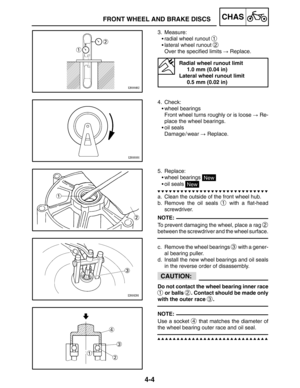 Page 1514-4
FRONT WHEEL AND BRAKE DISCSCHAS
NOTE:
CAUTION:
NOTE:
3. Measure:
radial wheel runout 
1
lateral wheel runout 2
Over the specified limits  Replace.
Radial wheel runout limit
1.0 mm (0.04 in)
Lateral wheel runout limit
0.5 mm (0.02 in)
4. Check:
wheel bearings
Front wheel turns roughly or is loose  Re-
place the wheel bearings.
oil seals
Damage / wear  Replace.
5. Replace:
wheel bearings 
New
oil seals 
New
a. Clean the outside of the front wheel hub.
b. Remove the oil seals 
1 with a...