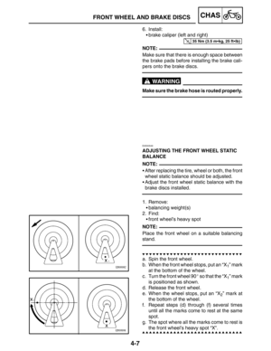 Page 1544-7
FRONT WHEEL AND BRAKE DISCSCHAS
35 Nm (3.5 mkg, 25 ftlb)
NOTE:
WARNING
NOTE:
NOTE:
6. Install:
brake caliper (left and right)
Make sure that there is enough space between
the brake pads before installing the brake cali-
pers onto the brake discs.
Make sure the brake hose is routed properly.
EAS00549
ADJUSTING THE FRONT WHEEL STATIC 
BALANCE
After replacing the tire, wheel or both, the front
wheel static balance should be adjusted.
Adjust the front wheel static balance with the
brake discs...