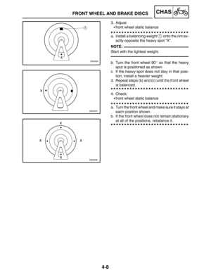 Page 1554-8
FRONT WHEEL AND BRAKE DISCSCHAS
NOTE:
3. Adjust:
front wheel static balance
a. Install a balancing weight 
1 onto the rim ex-
actly opposite the heavy spot “X”.
Start with the lightest weight.
b. Turn the front wheel 90 so that the heavy
spot is positioned as shown.
c. If the heavy spot does not stay in that posi-
tion, install a heavier weight.
d. Repeat steps (b) and (c) until the front wheel
is balanced.
4. Check:
front wheel static balance
a. Turn the front wheel and make sure it stays at
each...