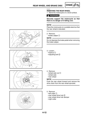 Page 1594-12
REAR WHEEL AND BRAKE DISCCHAS
WARNING
NOTE:
NOTE:
NOTE:
EAS00561
REMOVING THE REAR WHEEL
1. Stand the motorcycle on a level surface.
Securely support the motorcycle so that
there is no danger of it falling over.
Place the motorcycle on a suitable stand so that
the rear wheel is elevated.
2. Remove:
brake caliper 
1
Do not depress the brake pedal when removing
the brake caliper.
3. Loosen:
locknut 
1
adjusting bolt 2
4. Remove:
wheel axle nut 
1
wheel axle
rear wheel
Push the rear wheel forward...