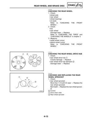 Page 1604-13
REAR WHEEL AND BRAKE DISCCHAS
EAS00565
CHECKING THE REAR WHEEL
1. Check:
wheel axle
rear wheel
wheel bearings
oil seals
Refer to “CHECKING THE FRONT
WHEEL”.
2. Check:
tire
rear wheel
Damage / wear  Replace.
Refer to “CHECKING THE TIRES” and
“CHECKING THE WHEELS” in chapter 3.
3. Measure:
radial wheel runout
lateral wheel runout
Refer to “CHECKING THE FRONT
WHEEL”.
EAS00567
CHECKING THE REAR WHEEL DRIVE HUB
1. Check:
rear wheel drive hub 
1
Cracks / damage  Replace.
rear wheel drive hub...