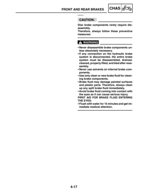 Page 1644-17
FRONT AND REAR BRAKESCHAS
CAUTION:
WARNING
EAS00579
Disc brake components rarely require dis-
assembly.
Therefore, always follow these preventive
measures:
Never disassemble brake components un-
less absolutely necessary.
If any connection on the hydraulic brake
system is disconnected, the entire brake
system must be disassembled, drained,
cleaned, properly filled, and bled after reas-
sembly.
Never use solvents on internal brake com-
ponents.
Use only clean or new brake fluid for clean-
ing...