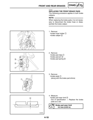 Page 1654-18
FRONT AND REAR BRAKESCHAS
NOTE:
EAS00582
REPLACING THE FRONT BRAKE PADS
The following procedure applies to both brake
calipers.
When replacing the brake pads, it is not neces-
sary to disconnect the brake hose or disas-
semble the brake caliper.
1. Remove:
brake hose holder 
1
brake caliper 2
2. Remove:
brake pad clips 
1
brake pad pin 2
brake pad spring 3
3. Remove:
brake pads 
1
(along with the brake pad shims)
4. Measure:
brake pad wear limit 
a
Out of specification  Replace the brake...