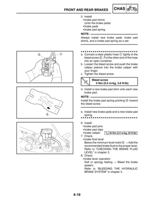 Page 1664-19
FRONT AND REAR BRAKESCHAS
NOTE:
NOTE:
35 Nm (3.5 mkg, 25 ftlb)
5. Install:
brake pad shims
(onto the brake pads)
brake pads
brake pad spring
Always install new brake pads, brake pad
shims, and a brake pad spring as a set.
a. Connect a clear plastic hose 
1 tightly to the
bleed screw 
2. Put the other end of the hose
into an open container.
b. Loosen the bleed screw and push the brake
caliper pistons into the brake caliper with
your finger.
c. Tighten the bleed screw.
Bleed screw
5 Nm (0.5 mkg,...