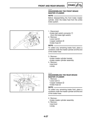 Page 1744-27
FRONT AND REAR BRAKESCHAS
NOTE:
NOTE:
NOTE:
EAS00588
DISASSEMBLING THE FRONT BRAKE 
MASTER CYLINDER
Before disassembling the front brake master
cylinder, drain the brake fluid from the entire
brake system.
1. Disconnect:
brake light switch connector 
1
(from the brake light switch)
2. Remove:
union bolt 
2
copper washers 3
brake hose 4
To collect any remaining brake fluid, place a
container under the master cylinder and the end
of the brake hose.
3. Remove :
brake master cylinder bracket
brake...