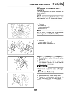 Page 1844-37
FRONT AND REAR BRAKESCHAS
NOTE:
NOTE:
WARNING
EAS00625
DISASSEMBLING THE FRONT BRAKE 
CALIPERS
The following procedure applies to both of the
brake calipers.
Before disassembling the brake caliper, drain
the brake fluid from the entire brake system.
1. Remove:
union bolt 
1
copper washers 2
brake hose 3
Put the end of the brake hose into a container
and pump out the brake fluid carefully.
2. Remove:
brake caliper pistons 
1
brake caliper piston seals 2
a. Secure the brake caliper pistons with a...