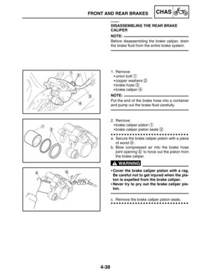 Page 1854-38
FRONT AND REAR BRAKESCHAS
NOTE:
NOTE:
WARNING
EAS00626
DISASSEMBLING THE REAR BRAKE 
CALIPER
Before disassembling the brake caliper, drain
the brake fluid from the entire brake system.
1. Remove:
union bolt 
1
copper washers 2
brake hose 3
brake caliper 4
Put the end of the brake hose into a container
and pump out the brake fluid carefully.
2. Remove:
brake caliper piston 
1
brake caliper piston seals 2
a. Secure the brake caliper piston with a piece
of wood 
a.
b. Blow compressed air into the...