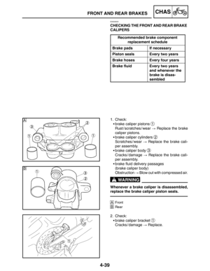 Page 1864-39
A
B
FRONT AND REAR BRAKESCHAS
WARNING
EAS00633
CHECKING THE FRONT AND REAR BRAKE 
CALIPERS
Recommended brake component
p
replacement schedule
Brake padsIf necessary
Piston sealsEvery two years
Brake hosesEvery four years
Brake fluidEvery two years
and whenever the
brake is disas-
sembled
1. Check:
brake caliper pistons 
1
Rust / scratches / wear  Replace the brake
caliper pistons.
brake caliper cylinders 
2
Scratches / wear  Replace the brake cali-
per assembly.
brake caliper body 
3
Cracks /...