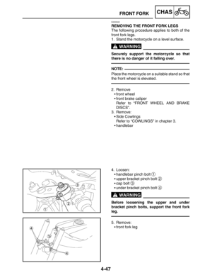 Page 1944-47
FRONT FORKCHAS
WARNING
NOTE:
WARNING
EAS00649
REMOVING THE FRONT FORK LEGS
The following procedure applies to both of the
front fork legs.
1. Stand the motorcycle on a level surface.
Securely support the motorcycle so that
there is no danger of it falling over.
Place the motorcycle on a suitable stand so that
the front wheel is elevated.
2. Remove
front wheel
front brake caliper
Refer to “FRONT WHEEL AND BRAKE
DISCS”.
3. Remove:
Side Cowlings
Refer to “COWLINGS” in chapter 3.
handlebar
4....