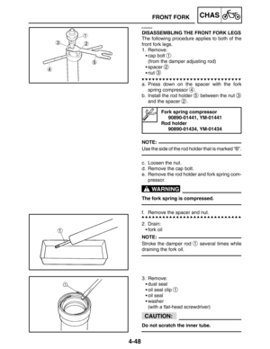 Page 1954-48
FRONT FORKCHAS
NOTE:
WARNING
NOTE:
CAUTION:
EAS00652
DISASSEMBLING THE FRONT FORK LEGS
The following procedure applies to both of the
front fork legs.
1. Remove:
cap bolt 
1
(from the damper adjusting rod)
spacer 
2
nut 3
a. Press down on the spacer with the fork
spring compressor 
4.
b. Install the rod holder 
5 between the nut 3
and the spacer 2.
Fork spring compressor
90890-01441, YM-01441
Rod holder
90890-01434, YM-01434
Use the side of the rod holder that is marked “B”.
c. Loosen the nut.
d....