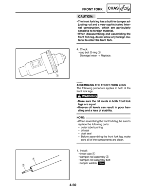 Page 1974-50
FRONT FORKCHAS
CAUTION:
WARNING
NOTE: The front fork leg has a built-in damper ad-
justing rod and a very sophisticated inter-
nal construction, which are particularly
sensitive to foreign material.
When disassembling and assembling the
front fork leg, do not allow any foreign ma-
terial to enter the front fork.
4. Check:
cap bolt O-ring 
1
Damage / wear  Replace.
EAS00659
ASSEMBLING THE FRONT FORK LEGS
The following procedure applies to both of the
front fork legs.
Make sure the oil levels in...