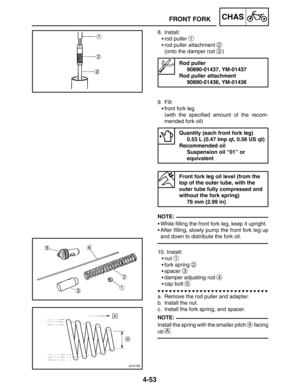 Page 2004-53
FRONT FORKCHAS
NOTE:
NOTE: 8. Install:
rod puller 
1
rod puller attachment 2
(onto the damper rod 3)
Rod puller
90890-01437, YM-01437
Rod puller attachment
90890-01436, YM-01436
9. Fill:
front fork leg
(with the specified amount of the recom-
mended fork oil)
Quantity (each front fork leg)
0.53 L (0.47 Imp qt, 0.56 US qt)
Recommended oil
Suspension oil “01” or 
equivalent
Front fork leg oil level (from the 
top of the outer tube, with the 
outer tube fully compressed and 
without the fork...