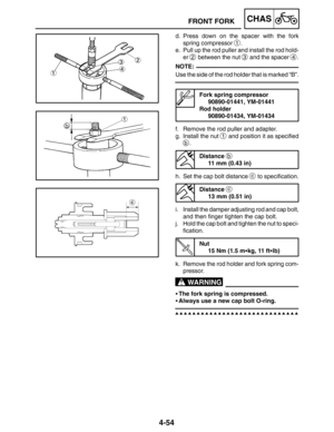 Page 2014-54
FRONT FORKCHAS
NOTE:
WARNING
d. Press down on the spacer with the fork
spring compressor 
1.
e. Pull up the rod puller and install the rod hold-
er 
2 between the nut 3 and the spacer 4.
Use the side of the rod holder that is marked “B”.
Fork spring compressor
90890-01441, YM-01441
Rod holder
90890-01434, YM-01434
f. Remove the rod puller and adapter.
g. Install the nut 
1 and position it as specified
b.
Distance 
b
11 mm (0.43 in)
h. Set the cap bolt distance 
c to specification.
Distance 
c
13 mm...