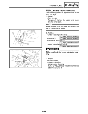 Page 2024-55
FRONT FORKCHAS
NOTE:
23 Nm (2.3 mkg, 17 ftlb)
23 Nm (2.3 mkg, 17 ftlb)
17 Nm (1.7 mkg, 12 ftlb)
26 Nm (2.6 mkg, 19 ftlb)
WARNING
EAS00662
INSTALLING THE FRONT FORK LEGS
The following procedure applies to both of the
front fork legs.
1. Install:
front fork leg
Temporarily tighten the upper and lower
bracket pinch bolts.
Make sure the inner fork tube is flush with the
top of the handlebar holder.
2. Tighten:
under bracket pinch bolt 
1
cap bolt 2
handlebar pinch bolt 3
upper bracket pinch...