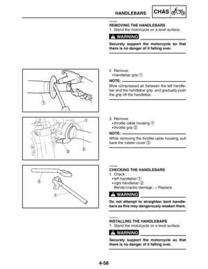 Page 2054-58
HANDLEBARSCHAS
WARNING
NOTE:
NOTE:
WARNING
WARNING
EAS00667
REMOVING THE HANDLEBARS
1. Stand the motorcycle on a level surface.
Securely support the motorcycle so that
there is no danger of it falling over.
2. Remove:
handlebar grip 
1
Blow compressed air between the left handle-
bar and the handlebar grip, and gradually push
the grip off the handlebar.
3. Remove:
throttle cable housing 
1
throttle grip 2
While removing the throttle cable housing, pull
back the rubber cover 
3.
EAS00669
CHECKING...