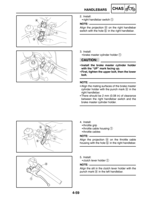 Page 2064-59
HANDLEBARSCHAS
NOTE:
CAUTION:
NOTE:
NOTE:
NOTE: 2. Install:
right handlebar switch 
1
Align the projection a on the right handlebar
switch with the hole 
b in the right handlebar.
3. Install:
brake master cylinder holder 
1
Install the brake master cylinder holder
with the “UP” mark facing up.
First, tighten the upper bolt, then the lower
bolt.
Align the mating surfaces of the brake master
cylinder holder with the punch mark 
a in the
right handlebar.
There should be 2 mm (0.08 in) of...