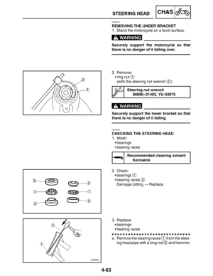 Page 2104-63
STEERING HEADCHAS
WARNING
WARNING
EAS00677
REMOVING THE UNDER BRACKET
1. Stand the motorcycle on a level surface.
Securely support the motorcycle so that
there is no danger of it falling over.
2. Remove:
ring nut 
1
(with the steering nut wrench 2)
Steering nut wrench
90890–01403, YU-33975
Securely support the lower bracket so that
there is no danger of it falling.
EAS00681
CHECKING THE STEERING HEAD
1. Wash:
bearings
bearing races
Recommended cleaning solvent
Kerosene
2. Check:
bearings 
1...