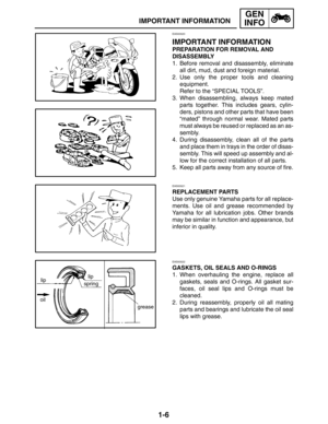 Page 221-6
springlip
oil
grease lip
IMPORTANT INFORMATION
GEN
INFO
EAS00020
IMPORTANT INFORMATION
PREPARATION FOR REMOVAL AND 
DISASSEMBLY
1. Before removal and disassembly, eliminate
all dirt, mud, dust and foreign material.
2. Use only the proper tools and cleaning
equipment.
Refer to the “SPECIAL TOOLS”.
3. When disassembling, always keep mated
parts together. This includes gears, cylin-
ders, pistons and other parts that have been
“mated” through normal wear. Mated parts
must always be reused or replaced as...