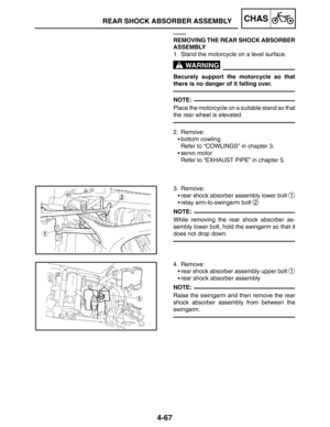 Page 2144-67
REAR SHOCK ABSORBER ASSEMBLYCHAS
WARNING
NOTE:
NOTE:
NOTE:
EAS00690
REMOVING THE REAR SHOCK ABSORBER
ASSEMBLY
1. Stand the motorcycle on a level surface.
Becurely support the motorcycle so that
there is no danger of it falling over.
Place the motorcycle on a suitable stand so that
the rear wheel is elevated.
2. Remove:
bottom cowling
Refer to “COWLINGS” in chapter 3.
servo motor
Refer to “EXHAUST PIPE” in chapter 5.
3. Remove:
rear shock absorber assembly lower bolt 
1
relay arm-to-swingarm bolt...